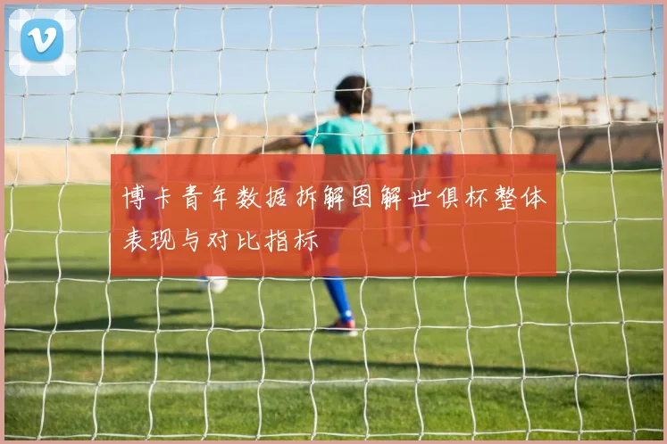博卡青年数据拆解图解世俱杯整体表现与对比指标