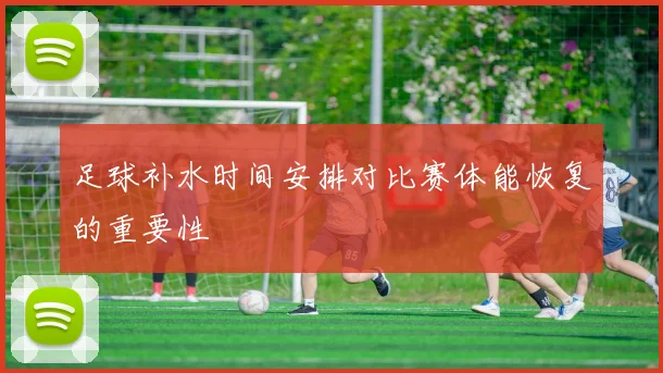 足球补水时间安排对比赛体能恢复的重要性