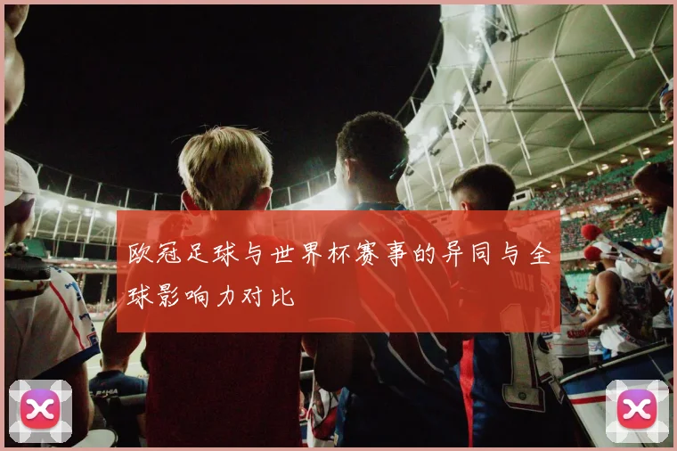 欧冠足球与世界杯赛事的异同与全球影响力对比