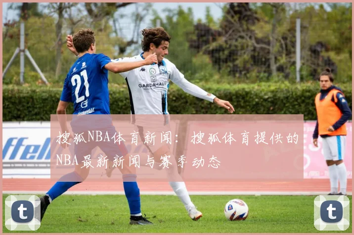搜狐NBA体育新闻:搜狐体育提供的NBA最新新闻与赛季动态