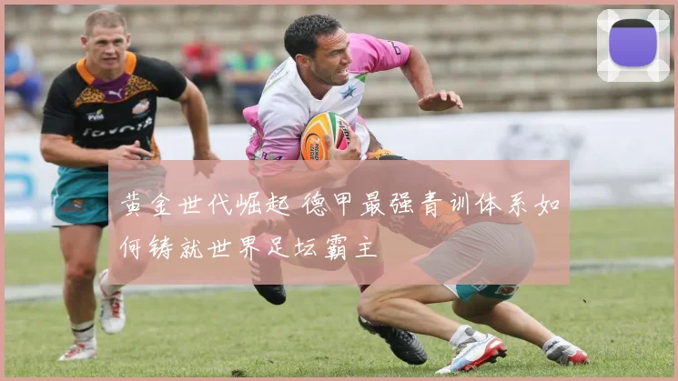 黄金世代崛起 德甲最强青训体系如何铸就世界足坛霸主
