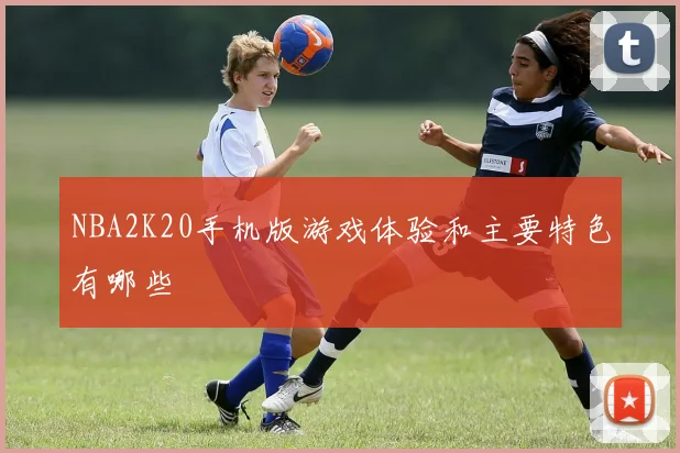 NBA2K20手机版游戏体验和主要特色有哪些