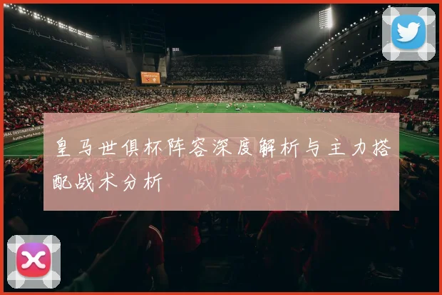 皇马世俱杯阵容深度解析与主力搭配战术分析